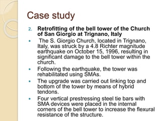 Case study
2. Retrofitting of the bell tower of the Church
of San Giorgio at Trignano, Italy
 The S. Giorgio Church, located in Trignano,
Italy, was struck by a 4.8 Richter magnitude
earthquake on October 15, 1996, resulting in
significant damage to the bell tower within the
church.
 Following the earthquake, the tower was
rehabilitated using SMAs.
 The upgrade was carried out linking top and
bottom of the tower by means of hybrid
tendons.
 Four vertical prestressing steel tie bars with
SMA devices were placed in the internal
corners of the bell tower to increase the flexural
resistance of the structure.
 