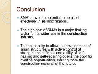 Conclusion
 SMA’s have the potential to be used
effectively in seismic regions.
 The high cost of SMAs is a major limiting
factor for its wider use in the construction
industry.
 Their capability to allow the development of
smart structures with active control of
strength and stiffness and ability of self-
healing and self-repairing opens the door for
exciting opportunities, making them the
construction material of the future.
 