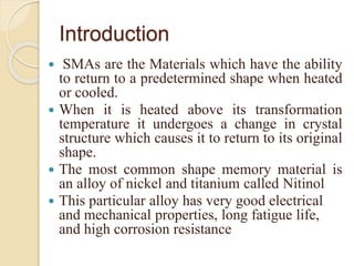 Introduction
 SMAs are the Materials which have the ability
to return to a predetermined shape when heated
or cooled.
 When it is heated above its transformation
temperature it undergoes a change in crystal
structure which causes it to return to its original
shape.
 The most common shape memory material is
an alloy of nickel and titanium called Nitinol
 This particular alloy has very good electrical
and mechanical properties, long fatigue life,
and high corrosion resistance
 