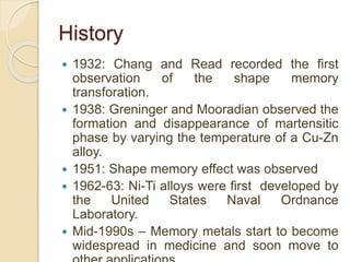 History
 1932: Chang and Read recorded the first
observation of the shape memory
transforation.
 1938: Greninger and Mooradian observed the
formation and disappearance of martensitic
phase by varying the temperature of a Cu-Zn
alloy.
 1951: Shape memory effect was observed
 1962-63: Ni-Ti alloys were first developed by
the United States Naval Ordnance
Laboratory.
 Mid-1990s – Memory metals start to become
widespread in medicine and soon move to
 