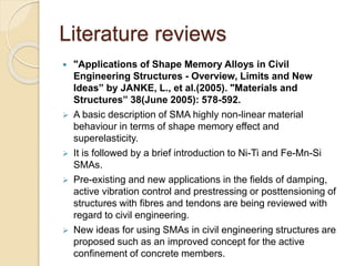 Literature reviews
 "Applications of Shape Memory Alloys in Civil
Engineering Structures - Overview, Limits and New
Ideas” by JANKE, L., et al.(2005). "Materials and
Structures” 38(June 2005): 578-592.
 A basic description of SMA highly non-linear material
behaviour in terms of shape memory effect and
superelasticity.
 It is followed by a brief introduction to Ni-Ti and Fe-Mn-Si
SMAs.
 Pre-existing and new applications in the fields of damping,
active vibration control and prestressing or posttensioning of
structures with fibres and tendons are being reviewed with
regard to civil engineering.
 New ideas for using SMAs in civil engineering structures are
proposed such as an improved concept for the active
confinement of concrete members.
 