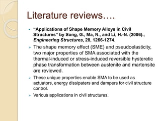 Literature reviews….
 “Applications of Shape Memory Alloys in Civil
Structures” by Song, G., Ma, N., and Li, H.-N. (2006).,
Engineering Structures, 28, 1266-1274.
 The shape memory effect (SME) and pseudoelasticity,
two major properties of SMA associated with the
thermal-induced or stress-induced reversible hysteretic
phase transformation between austenite and martensite
are reviewed.
 These unique properties enable SMA to be used as
actuators, energy dissipaters and dampers for civil structure
control.
 Various applications in civil structures.
 