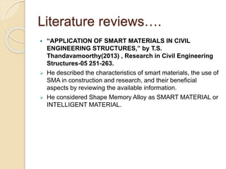Literature reviews….
 “APPLICATION OF SMART MATERIALS IN CIVIL
ENGINEERING STRUCTURES,” by T.S.
Thandavamoorthy(2013) , Research in Civil Engineering
Structures-05 251-263.
 He described the characteristics of smart materials, the use of
SMA in construction and research, and their beneficial
aspects by reviewing the available information.
 He considered Shape Memory Alloy as SMART MATERIAL or
INTELLIGENT MATERIAL.
 
