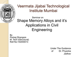 Veermata Jijabai Technological
Institute Mumbai
Shape Memory Alloys and it’s
Applications in Civil
Engineering
Seminar on
Under The Guidance
of Dr. Priyanka
Jadhav
By
Pankaj Dhangare
M. Tech I(Structural)
Roll No-142040013
 