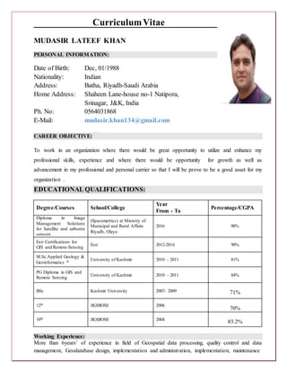 CurriculumVitae
MUDASIR LATEEF KHAN
PERSONAL INFORMATION:
Date of Birth: Dec, 01/1988
Nationality: Indian
Address: Batha, Riyadh-Saudi Arabia
Home Address: Shaheen Lane-house no-1 Natipora,
Srinagar, J&K, India
Ph. No: 0564031868
E-Mail: mudasir.khan134@gmail.com
CAREER OBJECTIVE:
To work in an organization where there would be great opportunity to utilize and enhance my
professional skills, experience and where there would be opportunity for growth as well as
advancement in my professional and personal carrier so that I will be prove to be a good asset for my
organization .
EDUCATIONAL QUALIFICATIONS:
Degree/Courses School/College
Year
From - To
Percentage/CGPA
Diploma in Image
Management Solutions
for Satellite and airborne
sensors
(Spacemetrics) at Ministry of
Municipal and Rural Affairs
Riyadh, Olaya
2016 90%
Esri Certifications for
GIS and Remote-Sensing
Esri 2012-2016 90%
M.Sc.Applied Geology &
Geoinformatics *
University of Kashmir 2010 – 2011 81%
PG Diploma in GIS and
Remote Sensing
University of Kashmir 2010 – 2011 84%
BSc Kashmir University 2007- 2009 71%
12th JKSBOSE 2006
70%
10th JKSBOSE 2004
83.2%
Working Experience:
More than 6years’ of experience in field of Geospatial data processing, quality control and data
management, Geodatabase design, implementation and administration, implementation, maintenance
 