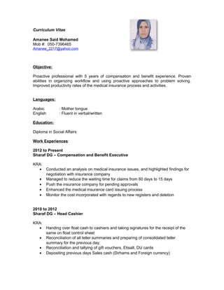 Curriculum Vitae
Amanee Said Mohamed
Mob #: 050-7396465
Amanee_2217@yahoo.com
Objective:
Proactive professional with 5 years of compensation and benefit experience. Proven
abilities in organizing workflow and using proactive approaches to problem solving.
Improved productivity rates of the medical insurance process and activities.
Languages:
Arabic : Mother tongue
English : Fluent in verbal/written
Education:
Diploma in Social Affairs
Work Experiences:
2012 to Present
Sharaf DG – Compensation and Benefit Executive
KRA:
• Conducted an analysis on medical insurance issues, and highlighted findings for
negotiation with insurance company
• Managed to reduce the waiting time for claims from 60 days to 15 days
• Push the insurance company for pending approvals
• Enhanced the medical insurance card issuing process
• Monitor the cost incorporated with regards to new registers and deletion
2010 to 2012
Sharaf DG – Head Cashier
KRA:
• Handing over float cash to cashiers and taking signatures for the receipt of the
same on float control sheet
• Reconciliation of all teller summaries and preparing of consolidated teller
summary for the previous day.
• Reconciliation and tallying of gift vouchers, Etisalt, DU cards
• Depositing previous days Sales cash (Dirhams and Foreign currency)
 