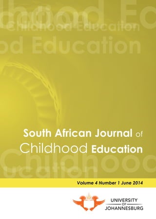 South African Journal of
Childhood Education
Volume 4 Number 1 June 2014
South African Journal of Childhood Education
Volume 4 Number 1 June 2014
Contents
SouthAfricanJournalofChildhoodEducation|Volume4Number1June2014
Print ISSN: 2223-7674. Online ISSN: 2223-7682.
Editorial | Elizabeth Henning .............................................................................................. 	i
Childhood education student teachers responses to a simulation game
on food security | Nadine Petersen .................................................................................. 	1
Masekitlana re-membered: A performance-based ethnography of
South African black children’s pretend play | Michael Joseph, Esther Ramani,
Mapelo Tlowane & Abram Mashatole .............................................................................. 	17
An error analysis in the early grades mathematics:
A learning opportunity? | Roelien Herholdt & Ingrid Sapire ........................................... 	42
Structural and social constraints in the teaching of Life Skills for HIV/AIDS
prevention in Malawi primary schools | Grames Chirwa & Devika Naidoo ................ 	61
The use of workbooks in South African grade 3 mathematics classrooms |
Corin Mathews, Manono Mdluli & Valerie Ramsingh....................................................... 	80
A science-technology-society approach to teacher education for
the foundation phase: Students’ empiricist views | Lyn Kok & Rika van Schoor ......... 	95
Improving some cognitive functions, specifically executive functions in
grade R learners | Stef Esterhuizen & Mary Grosser......................................................... 	111
“We are workshopped”: Problematising foundation phase teachers’
identity constructions | Kerryn Dixon, Lorayne Excell & Vivien Linington ...................... 	139
Bridging the gap between advantaged and disadvantaged children:
Why should we be concerned with executive functions in the
South African context? | Caroline Fitzpatrick .................................................................. 	156
Integrating different forms of knowledge in the teaching qualification
Diploma in Grade R Teaching | Nici Rousseau ............................................................... 	167
Problematising the concept epistemological access with regard to foundation
phase education towards quality schooling | Lucinda du Plooy & Mphumzi Zilindile.	187
Style Guide for Manuscripts................................................................................................. 	202
Subscription to SAJCE .......................................................................................................... 	205
 