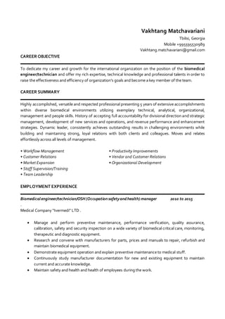 Vakhtang Matchavariani
Tbilisi, Georgia
Mobile +995595530989
Vakhtang.matchavariani@gmail.com
CAREER OBJECTIVE
To dedicate my career and growth for the international organization on the position of the biomedical
engineer/technician and offer my rich expertise, technical knowledge and professional talents in order to
raise the effectiveness and efficiency of organization's goals and become a key member of the team.
CAREER SUMMARY
Highly accomplished, versatile and respected professional presenting 5 years of extensive accomplishments
within diverse biomedical environments utilizing exemplary technical, analytical, organizational,
management and people skills. History of accepting full accountability for divisional direction and strategic
management, development of new services and operations, and revenue performance and enhancement
strategies. Dynamic leader, consistently achieves outstanding results in challenging environments while
building and maintaining strong, loyal relations with both clients and colleagues. Moves and relates
effortlessly across all levels of management.
• Workflow Management • Productivity Improvements
• Customer Relations • Vendor and Customer Relations
• Market Expansion • Organizational Development
• Staff Supervision/Training
• Team Leadership
EMPLOYMENT EXPERIENCE
Biomedicalengineer/technician/OSH(Occupationsafetyandhealth) manager 2010 to 2015
.
Medical Company “Ivermedi” LTD .
 Manage and perform preventive maintenance, performance verification, quality assurance,
calibration, safety and security inspection on a wide variety of biomedical critical care, monitoring,
therapeutic and diagnostic equipment.
 Research and convene with manufacturers for parts, prices and manuals to repair, refurbish and
maintain biomedical equipment.
 Demonstrate equipment operation and explain preventive maintenance to medical stuff.
 Continuously study manufacturer documentation for new and existing equipment to maintain
current and accurate knowledge.
 Maintain safety and health and health of employees during the work.
 