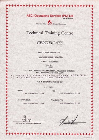 + + + + + + +'$ +,$ + + + + + + * * + + +,$ + + + * + +'$ + +
++
AECI Operations Service. (*y),.,,L#
A Member of rhe 6t Group of companies
Technical Trainirg Centre
CERTIFICATE
THIS IS TO CERTIFY THAT
'r)ESr:Je)ifD P?[IL
IDENTITY NUMBER
Co No
71 85 19
HAS SUCCESSFULLY COMPLETED A TRAINING COURSE
AND APPROPRIATE TEST AS/IN
GfErYgsIsL ElYGil-rIELggl,lIIGt s}Erifj,lf -ffL3Jll=rXGi
-l'j.f,E .OSEI*=rb =rtrsl iUgCitlLIYfIOiIS
FOR A TRAINING PERIOD OF
't')
2
FROM
21st November 1994
DATE OF ISSUE
23rd November L994
2 _ DAYS
TO
22nd. Hovember 1994
VALID UNTIL
23rd. November 1996
+++ + + + +,$ + + + + + * + + + "$ +,$ + + + + * +,$,$ + + + + +
TECHNICAL TRAINING MANAGER
 