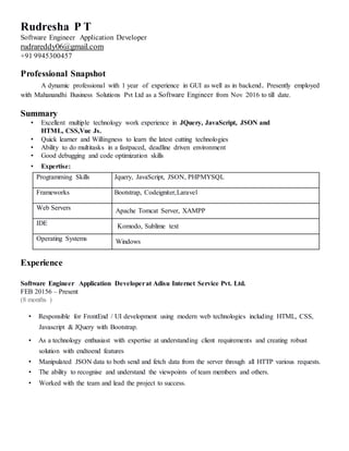 Rudresha P T
Software Engineer Application Developer
rudrareddy06@gmail.com
+91 9945300457
Professional Snapshot
A dynamic professional with 1 year of experience in GUI as well as in backend. Presently employed
with Mahanandhi Business Solutions Pvt Ltd as a Software Engineer from Nov 2016 to till date.
Summary
• Excellent multiple technology work experience in JQuery, JavaScript, JSON and
HTML, CSS,Vue Js.
• Quick learner and Willingness to learn the latest cutting technologies
• Ability to do multitasks in a fastpaced, deadline driven environment
• Good debugging and code optimization skills
• Expertise:
Programming Skills Jquery, JavaScript, JSON, PHPMYSQL
Frameworks Bootstrap, Codeigniter,Laravel
Web Servers Apache Tomcat Server, XAMPP
IDE Komodo, Sublime text
Operating Systems Windows
Experience
Software Engineer Application Developerat Adisu Internet Service Pvt. Ltd.
FEB 20156 – Present
(8 months )
• Responsible for FrontEnd / UI development using modern web technologies including HTML, CSS,
Javascript & JQuery with Bootstrap.
• As a technology enthusiast with expertise at understanding client requirements and creating robust
solution with endtoend features
• Manipulated JSON data to both send and fetch data from the server through all HTTP various requests.
• The ability to recognise and understand the viewpoints of team members and others.
• Worked with the team and lead the project to success.
 