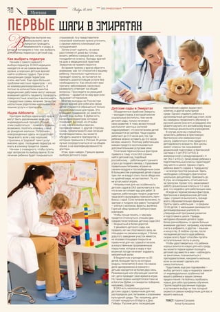 Мнения
BEZ POSREDNIKOV
Январь18,2015
первые ШАГИ В ЭМИРАТАХ
европейские садики, вырастают,
конечно, в другой культурной
среде. Однако отдавать ребенка в
русскоязычный детский сад стоит, если
вы намерены продолжить обучение в
русской школе (она есть в Шардже) или
можете научить его английскому языку
без помощи дошкольного учреждения.
В случае, если вы стремитесь
зачислить ребенка в престижную
британскую или американскую
школу, озаботиться этим придется с
детсадовского возраста. Все школы
имеют классы так называемой
дошкольной подготовки: в британской
системе с 3 лет (FS1 и FS2), в
американской и международной с 4
лет (KG-1 и KG-2). Зачисление ребенка в
подготовительные классы гарантирует
ему место в школе. Однако отдать
ребенка вместо садика в "предшколу"
– не всегда простое решение. Здесь
необходимо соблюдать фактически
школьную дисциплину: приезжать до
8 утра, не опаздывать, отчитываться
за пропуски. Кроме того, заканчивают
работу дошкольные классы в 1-2 часа
дня, что неудобно для работающих мам.
Исходя из перечисленных факторов,
британские и американские детские
сады стремятся выполнять, прежде
всего, образовательную функцию.
Группы здесь небольшие – в среднем
10-20 детей. С малышами занимаются
дипломированные учителя по
утвержденной программе развития
и подготовки к школе. Правда,
методики обучения детей в садах
более разнообразны: в одном больше
внимания уделяют, например, изучению
счета и алфавита, в другом – языкам
и искусству. В любом случае, после
посещения детского сада ребенок,
скорее всего, будет способен пройти
вступительные тесты в школу.
Чтобы удостовериться, что ребенок
хорошо влился в новую для него среду,
вы можете первое время посещать
детский сад вместе в ним – наблюдать
за занятиями, познакомиться с
преподавателями, накормить малыша,
если он не может сделать это
самостоятельно.
Подытожив, еще раз подчеркнём –
выбор детского сада и педиатра зависят
от индивидуальных особенностей
вашего ребенка и ваших личных
предпочтений. Не бойтесь пробовать
новые для себя программы обучения.
Протестируйте различные подходы
и остановите выбор на том, который
окажется самым комфортным для вас и
вашего малыша.
Текст: Карина Сахаува
	 Анна Кулюшина
Детские сады в Эмиратах
Объединенные Арабские Эмираты
– молодая страна, в которой многие
социальные институты, том числе
детские сады, только начинают
свое развитие. К тому же восточный
менталитет местных жителей
подразумевает, что воспитанием детей
занимаются их матери. Чаще садики
работают до 2-3 часов дня, тех, где
ребенка можно оставить до 5-6 часов
вечера, немного. Поэтому работающим
мамам придется воспользоваться
дополнительными услугами няни.
Сочетание перечисленных факторов
привело к тому, что в ОАЭ сложно
найти детский сад, подобный
российскому, – работающий с раннего
утра и до позднего вечера, с 5-разовым
правильным питанием, играми на
свежем воздухе и послеобеденным сном.
В большинстве учреждений детей старше
трех лет не кладут спать после обеда или,
по крайней мере, не заставляют. Те, кто
не устал, могут играть.
Непривычная для нас особенность
детских садов в ОАЭ заключается в том,
что в них не готовят еду для ребят. В
садиках, работающих полдня, родители
чаще всего вынуждены приносить ланч-
боксы с едой. Если питание включено, то
завтрак и полдник все равно "холодный"
– хлопья с молоком, фрукты, выпечка.
Горячий обед привозит кейтринговая
компания.
Чтобы лучше понять, с чем вам
придется столкнуться, опишем два
среднестатистических детских сада ОАЭ
– бюджетный и более дорогой.
У дешевого детского сада, как
правило, нет ни спортивного зала, ни
площадки на свежем воздухе. У более
дорогого заведения участок имеется,
но игровая площадка покрыта не
привычной для нас травой и песком,
а искусственным прорезиненным
покрытием, которое в жару и при
влажной погоде начинает издавать
неприятный запах.
В бюджетном учреждении на 30
детей, большая часть из которых
индусы, полагается 4 няни. На самом
деле одновременно в комнате с
детьми находятся не более двух нянь.
Развивающих или обучающих занятий
нет, дети проводят свое время в играх.
Но такие садики находятся все-таки не
в богатом Дубае, а в эмиратах победнее,
например, Шардже.
В ОАЭ есть несколько русских
детских садов с привычным для нас
распорядком дня, питанием и освоением
культурной среды. Так, например, дети
готовят концерты к 8 Марта и Дню
Победы. Русские дети, посещающие
В
прошлом выпуске мы
рассказывали, где в
Эмиратах проводить
беременность и роды, а
сегодня поговорим о том, как выбрать
для ребенка педиатра и детский сад.
Как выбрать педиатра
Начнем с самого важного –
выбора педиатра. В ОАЭ медицина
находится не на самом высоком
уровне, а хороших детских врачей
найти особенно трудно. При этом
конкуренция среди педиатров
очень жесткая. Еще одна большая
проблема местных педиатров – это
их коммерциализированность. В
погоне за количеством клиентов
медицинские работники могут меньше
внимания уделять пациенту, проводить
поверхностные осмотры и выписывать
стандартные схемы лечения. Зачастую
неопытным родителям навязываются
лишние услуги и препараты.
Ищем Айболита
Критерии выбора идеального врача
могут быть различными, ведь это
индивидуальный процесс. Лучше
этим озаботиться – почитать отзывы,
возможно, посетить клинику – еще
до рождения малыша. Патронажа
новорожденных здесь не существует.
Чаще всего, если у вас хорошая
страховка, в "родовой" пакет услуг
внесено одно посещение педиатра, но
ехать в клинику придется самим.
Начнем с очевидного, чтобы сузить
круг вопросов по выбору врача. Если
лечение ребенка будет покрываться
страховкой, то у представителя
страховой компании нужно уточнить,
с какими именно клиниками они
сотрудничают.
Затем стоит оценить, на какое
расстояние от дома вы готовы
возить ребенка каждый раз, когда
понадобится осмотр. Выезды врачей
на дом в медицинской практике
Эмиратов не приветствуются.
Во время приема у врача обратите
внимание, как тот относится к вашему
ребенку. Насколько тщательно он
проводит осмотр, не пытается ли
навязать дорогостоящие услуги без
необходимости. Как объясняет вам
причину заболевания, насколько
развернуто отвечает на общие
вопросы. Проследите за реакцией
ребенка – нравится ли ему врач или
вызывает отторжение.
Многие выходцы из России при
поиске врачей для себя или своих
детей стараются обращаться только
к русскоязычным докторам. Это
упрощает понимание, но заметно
сужает ваш выбор. В Дубае есть
несколько педиатров, которые
понимают русский, но отзывы
о них, как и о любых врачах,
противоречивые. С другой стороны,
схемы предлагаемого ими лечения
более вариативны, вы можете
обсудить аналоги препаратов, к
которым привыкли в России. В целом
лучше сосредоточиться не на общем
языке, а на квалифицированности
доктора.
Итак, врач найден. Пришло время
выбора детского сада.
 