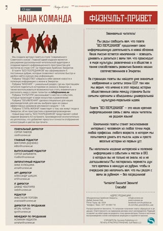 Физкульт-приветнаша команда
Уважаемый читатель!
Мы рады сообщить вам, что газета
"Без посредников" продолжает свою
информационную деятельность в новой обложке.
Наша миссия остается неизменной - освещать,
узнавать и делиться с вами тем, что происходит
в мире культуры, развлечений и в обществе; а
также способствовать развитию бизнеса наших
соотечественников в Эмиратах.
На страницах газеты вы найдете уже знакомые
изображения и цитаты эпохи СССР, так как
мы верим, что именно в этот период истории
общественные связи между странами были
самыми крепкими и объединены универсальной
культурно-моральной идеей.
Газета "Без посредников" - это наша крепкая
информационная связь с вами, наши читатели,
на родном языке!
Изюминкой газеты станет эксклюзивное
интервью с человеком из любой точки мира,
любой профессии, любого возраста, в котором мы
попытаемся узнать его мысли, идеи и просто
веселые истории из первых уст.
Мы наполнили издание интересной и полезной
информацией о событиях и местах в ОАЭ,
о которых вы не только не знали, но и не
догадывались! Мы постарались перенести дух
того времени в каждую из рубрик, чтобы в
очередной раз напомнить вам, что мы рядом с
вами за рубежом - без посредников!
Читайте! Пишите! Звоните!
Спасибо!
О нас
Январь18,2015 BEZ POSREDNIKOV
Мы создали артхаус-газету в стиле "современного
Советского союза". Главной идеей издания является
расширение русскоязычной читательской аудитории и
создание единого информационного пространства для
экспатов из стран СНГ на территории Арабских Эмиратов.
В газете “Без посредников” мы сформировали 5
постоянных рубрик, которые позволяют читателю быстро и
удобно найти нужную ему информацию.
Рубрика ”Общество” собрала в себе свежие новости и
полезную информацию о жизни в Эмиратах.
Рубрика “Мнения” – уникальный раздел, где мы приглашаем
читателя поделиться историями их жизни в Эмиратах, а
также воспользоваться возможностью стать знаменитым и
рассказать миру о своих талантах на info@rusnews.ae
Рубрика “Культура” рассказывает о местах и событиях,
которые происходят в мире искусства и развлечений.
Рубрика “Объявления” сделана специально для наших
рекламодателей, для нее мы выбрали один из самых
эффективных размеров рекламного модуля – 1/8.
Рубрика “Стиль жизни” повествует о том, как живут люди в
Эмиратах, об их пристрастиях и времяпрепровождении.
Новый вид газеты "Без посредников” представляет собой
издание формата А3 на бумаге, произведенной исключительно
из целлюлозы, что добавляет яркости и точности отображения
иллюстраций и цветов при печати.
Генеральный директор
Сергей Павлов
ceo@rusnews.ae
Главный редактор
Виктория Дудченко
editor@rusnews.ae
ВЫПУСКАЮЩИЙ РЕДАКТОР
Сергей Барбинягра
m.editor@rusnews.ae
литературный редактор
АННА КУЛЮШИНА
anna@rusnews.ae
АРТ-ДИРЕКТОР
Александр Шишук
art@rusnews.ae
it директор
Давид Чеботарев
web@rusnews.ae
редактор
анастасия попова
anastasia@rusnews.ae
директор по продажам
Игорь чуркин
igor@rusnews.ae
менеджер по продажам
АСМАХАН АБДАЛЛА
asmahan@rusnews.ae
Адрес редакции:
Объединенные Арабские Эмираты, 		 info@rusnews.ae
Дубай, Бизнес Бэй, 				 www.rusnews.ae
Ригал Тауэр, оф. 2004				 facebook.com/buydubai.ae
Телефон / Факс: +971 43 699 718 		 vk.com/bez_posrednikov_uae
Распространяется бесплатно. По вопросам получения газеты обращаться в ре-
дакцию. Ответственность за содержание рекламы несут рекламодатели. Редакция
оставляет за собой право не разделять точку зрения авторов. Полное и частичное
воспроизведение статей и материалов запрещено и охраняется законом.
Учредитель: Success Publishing LLC
ПЕЧАТЬ и Распространение: Gulf News LLC
 