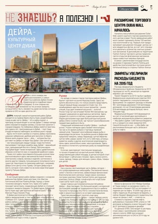 Январь18,2015BEZ POSREDNIKOV
Общество
НЕ ЗНАЕШЬ? А ПОЛЕЗНО!
?
Расширение торгового
центра Dubai Mall
началось
Началось масштабное расширение Dubai
Mall, самого крупного торгово-развлекатель-
ного центра в мире. После завершения работ
молл сможет принимать более 100 миллио-
нов посетителей в год. Первый этап предус-
матривает расширение площади центра на 1
млн квадратных футов, за счет чего планиру-
ется увеличить количество элитных рознич-
ных магазинов. В дальнейшем на территории
Fashion Avenue торгового центра предпола-
гается открытие флагманских магазинов
самых известных мировых брендов.
В связи с увеличением площади молла
на уровне 3 парковки Fashion Parking для
удобства посетителей был построен допол-
нительный вход со стороны Fashion Avenue.
Эмираты увеличили
расходы бюджета
на 2015 год
Расходы федерального бюджета
Объединенных Арабских Эмиратов на 2015
год вырастут на 4%, несмотря на падение
мировых цен на нефть.
Проект бюджета на 2015 год был одобрен
Федеральным национальным советом ОАЭ
(аналог парламента с консультативными
функциями). Он содержит расходы в объеме
49,1 миллиарда дирхамов (13,8 миллиарда
долларов), что на 2,9 миллиарда дирхамов
(0,8 миллиарда долларов) больше, чем в
текущем году.
Федеральный бюджет ОАЭ формируется
за счет отчислений двух крупнейших и
наиболее экономически развитых эмиратов
— Абу-Даби и Дубая. Собственные бюджеты
есть у каждого из семи эмиратов ОАЭ.
Самый большой из них — у Абу-Даби, где
расположена большая часть запасов и
добычи нефти.
Министр финансов ОАЭ Убейда Хумейда
ат-Таира заявил на заседании совета, что
экономика и бюджет ОАЭ не пострадают от
падения цен на нефть. "В 2009 году цена на
нефть падала до 35 долларов на баррель, и
сейчас бюджет федерального правительства
никак не связан с ней", — отметил он.
Стоимость корзины сортов нефти,
добываемых странами ОПЕК, упала со 108
долларов за баррель в июне текущего года
до 61 доллара в среднем в декабре.
По данным ОПЕК, ОАЭ входит в шестерку
стран мира с крупнейшими запасами
черного золота. МВФ прогнозирует
экономический рост в ОАЭ в 2014 году на
уровне 4,5%.
Дейра–
культурный
центр Дубая
Н
ачиная с этого номера, мы
будем рассказывать о самых
известных районах Дубая (позже
предполагается подобная серия
статей об Абу-Даби и Шардже). В этих очерках мы
остановим свое внимание на тех уголках эмирата,
которые могут быть неизвестны даже экспатам, которые
провели в ОАЭ не один десяток лет.
Дейра, пожалуй, самый исторический район Дубая,
находится на правом берегу бухты Крик, разделяющей
город на две части. Дейра – это и район-курорт, и
пригород, который входит в состав Дубая. С северо-запада
район омывается водами залива, а на востоке граничит с
городом Шарджа. На побережье Дейры имеется пристань
для судов и яхт, приплывающих в Дубай, – порт Саид,
откуда интересно наблюдать за жизнью всего города.
Вдоль почти всего залива со стороны Дейры проложена
широкая набережная, удобная для прогулок по берегу.
Можно взять водное такси – abra, – которое быстро
доставит из Дейры на берег Бар Дубая. Сам причал доу
– как пульсирующее сердце города. Сюда постоянно
причаливают торговые корабли, ведь Дубай – важнейший
порт, связывающий Восток и Запад. Прогулка вдоль
Хор-Дубая будет также интересной. Здесь удивительным
образом сочетаются хаос и очарование арабского мира.
Ранее этот район прославился большим количеством
располагавшихся здесь магазинов бытовой техники,
электроники, ковров, меховых изделий, сантехники и
многих других товаров, пользующихся популярностью у
туристов. Некоторые по-прежнему работают, например,
Дейра Сити Центр и Аль Гурейр. Сегодня Дейра еще и
место, которое стало известно во всем мире благодаря
проекту Пальма Дейра.
Сообщение
В настоящее время район Дейра соединен с соседним
районом Бар Дубай тремя мостами: Аль Мактум,
понтонным мостом Floating Bridge, Гархуд, а также
тоннелем Шиндага. Кроме того, через этот район
проходит магистраль, соединяющая Дубай со столицей
соседнего эмирата Шарджа. По Дейре вдоль Дубайской
бухты Крик идут две крупные автомагистрали – Аль
Мактум Роуд и Банияс Роуд.
В Дейре располагаются Международный аэропорт и
офисы авиакомпаний, в том числе офис «Аэрофлота» и
«Сибири» (S7). Среди главных достопримечательностей
района Дейра – здание Дубайского муниципалитета,
офис телекоммуникационного оператора Etisalat,
площадь Банияз, известная также как Насер сквер,
Клок Тауэр – площадь с часами, Дейра Сити Центр,
Аль Гурейр, Аль Мула Плаза, Золотой рынок, рынок
морепродуктов, рынок специй, улицы Airport Road и
Rigga, район Дейры Al Mamzar, в котором расположен
одноименный парк и пляж, и другие.
Рынки
На западе, в самом старом торговом районе Дейры,
бурлит торговля на рынке Муршид Базар. Здесь вы
купите абсолютно все, что только можете представить.
Самый первый базар называется Спайс Сук. Это
незабываемое царство восточных ароматов – рынок
специй. Еще один знаменитый рынок – золотой.
Рынок Голд Сук насчитывает более 400 магазинов, где
продают украшения из драгоценных металлов. Здесь
продается и золото в слитках, и драгоценные камни.
Рядом расположен еще один большой крытый рынок
Дейры (Deira Covered Souk), где торгуют разнообразными
предметами арабского быта.
Следующий непременный атрибут Дейры – рыбный
рынок. Утром и вечером здесь бывает многолюдно,
так как в это время рыбаки и торговцы привозят
свежий улов. Поражает многообразие видов рыбы и
морепродуктов региона. На рыбном рынке в Дейре вам
предложат макрель, хамур, барракуду, султан-ибрагим,
султан-хеби, шерри, кроме того, есть лобстеры, устрицы,
креветки, крабы и другие экзотические морепродукты.
Цены здесь значительно ниже, чем в магазинах. Здесь
же можно и почистить купленную рыбу за определенную
плату.
Если вас заинтересует текстильная продукция,
то лучше отправиться на крытый рынок Найф Сук,
представляющий собой площадь, в центре которой стоит
белый форт с зубчатыми стенами. Здесь можно купить
ткани, одежду, товары для женщин, сумки, обувь, товары
для детей.
Дом Наследия
Как и рынки, неотъемлемая часть Дейры сегодня –
это суперсовременные небоскребы. Они величественно
сияют стеклом и металлом, символизируя финансовое
благополучие всего региона. Среди самых значимых
построек комплекс Dubai Festival Centre, ресторанный
комплекс Century Village, гольф-клуб и яхт-клуб Dubai
Creek Golf & Yacht Club и другие.
Среди главных достопримечательностей района
Дейра – Дом Наследия. Это большой музей с интересной
экспозицией предметов традиционного быта и мебели.
Прогулка по бульвару Аль Ригга с множеством бутиков,
кафе и закусочных никого не оставит равнодушным.
Туристам рекомендуют посетить еще одну
достопримечательность Дейры – самую первую школу
в Дубае Аль Ахмадия. Она была построена в 1912-м году
на средства богатого торговца жемчугом, долгое время
была единственным учебным заведением, а сегодня
является памятником архитектуры и музеем.
Отдых в Дейре – хороший выбор для туриста,
особенно если вы любитель шоппинга. В районе
расположены более 340 магазинов, бутиков и
супермаркетов. По некоторым данным, сюда приезжают
до 20 миллионов человек в год.
 