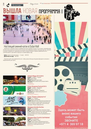 BEZ POSREDNIKOV
Январь18,2015
Культура
Вышла новая ПРОГРАММА
Настоящий зимний каток в Dubai Mall
Окажитесь в зимней сказке на дубайском катке, размер которого не уступает олимпийскому.
Хотите ли вы научиться кататься на коньках или совершенствовать свое мастерство, поиграть
в хоккей, пообщаться с друзьями или просто хорошо провести время, дубайский каток –
отличное место, где можно отдохнуть в любое время года.
Цены: прокат коньков (сеанс – 2 часа) – AED 55.
Дискотека на льду – AED 80.
Посетите сайт www.dubaiicerink.com, чтобы узнать больше об уроках фигурного катания и
предложениях для групп.
Global Village 2014-2015
Когда? 6 ноября-11 апреля
Где? Global Village
О чем? Ярмарка стран мира
Для кого? Для любителей путешествий и
шоппинга
15 дирхамов
Dubai Shopping Festival 2015
Когда? 1 января - 1 февраля
Где? Во всех крупных ТЦ
О чем? Месяц скидок и подарков
Для кого? Для любителей шоппинга и
развлечений
Бесплатно и платно ;)
Балет "Ромео и Джульетта"
Когда? 15-17 января
Где? Мадинат Джумейра
О чем? Официальная национальная балетная
труппа Монако и самая известная балетная
труппа в Европе представит классическую
трагедию «Ромео и Джульетта».
Ярмарка Outside the Box
Когда? 15-24 января
Где? Парк South Ridge Park, Downtown Dubai
О чем? Первая экологически ориентированная
фэшн-ярмарка в регионе, где торговля
осуществляется из стильно декорированных
контейнеров
Ярмарка Ripe Food & Craft Market
Когда? 23 и 30 января
Где? Парк Заабель, вход 1
О чем? Талантливые предприниматели и
предприятия малого бизнеса представляют
результаты своей деятельности
Бесплатно
Здесь может быть
анонс вашего
события
Звоните
+971 4 369 97 18
 