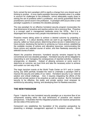 Homeland Security: A Paradigm Shift ant Its Impact on Education and Training
Kuhn coined the term paradigm shift to signify a change from one shared way of
thinking to another. A once useful paradigm becomes obsolete when it is unable
to account for challenges to the profession, cannot adequately supply clues to
solving the set of problems within a profession, and cannot guaranteed that the
practitioners cannot excel in the profession. A paradigm shift occurs when a new
paradigm supplants or overtakes the obsolete paradigm.
The new paradigm for an effective homeland security program incorporates the
dual dimensions of proactive and reactive actions into a recursive flow. Proactive
is a concept used in management textbooks since the 1970s. But it is a
disparaged term because many people misunderstand or misapply the concept.
Proactive means taking action to achieve a desired outcome by projecting a
future picture. It is about deciding where we want to go regarding homeland
security, called our future picture; determining where we are in relationship to our
future picture; disclosing the barriers to achieving our future picture; establishing
the available courses of actions and allocating resources, communicating the
future picture and selected course of action; and then flawlessly executing the
selected course of action.
Absent the proactive dimension, homeland security remains trapped by the
conventional and now obsolete paradigm. Homeland security will be relegated to
responding to and managing the consequences of reported activities, incidents,
emergencies, or disasters. Instead of allowing someone or some event to
determine an outcome, we must think and take the necessary action to achieve
and sustain our own way of life.
The tragic terrorism events at the World Trade Center on 9/11 and in London
during July 2005 painfully revealed the need to undertake a paradigm shift to
improve the security and safety of our nation. Homeland security is our national
solution and critical challenge. And, it requires integrating the efforts of the
public and private sectors to be proactive as well as reactive. But for homeland
security to be effective, the public and private sectors must empower its
workforce by educating, training, and developing them for flawless execution.
THE NEW PARADIGM
Figure 1 depicts the new homeland security paradigm as a recursive flow of six
components existing within the dual dimensions of proactive and reactive
perspectives. It illustrates that the integrated proactive and reactive perspectives
are two sides of the same coin.
Component one establishes the foundation of the proactive perspective by
presenting a strategic management approach to homeland security. Since
10
 