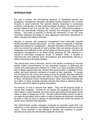 Homeland Security: A Paradigm Shift ant Its Impact on Education and Training
INTRODUCTION
For over a century, the conventional approach to developing security and
emergency management education alongside training programs and curricula
focused on asset protection that assume reactive responses to overarching
incident’s, emergencies, or other extreme disaster situations. However, the 9/11
terrorist attacks in the U.S. and the July 7 and July 21, 2005 terrorist attacks in
London are dramatically changing the security and emergency management
industry. The threat of terrorism is driving the introduction of new and more
innovative strategies that teeter on more aggressive preemptive approaches to
deter, intercept, and obstruct terrorism.
Security, in general, and emergency management have historically required
limited education beyond high-school. In many cases an associate or bachelor
degree has sufficed for management. Although education and training up to this
point has served the purposes of past priorities, they are quickly proving to be
inadequate and ineffective to the current tactics of terrorist groups. Security and
emergency management is not about simply preparing for and reacting to a
natural or man-made emergency, threat, or disaster; rather, it consists in
assuming the most extreme terror circumstance and preemptively diffusing it
before it becomes a disruptive situation.
The critical factor here is terrorism, which is the random murdering of innocent
people (called noncombatants) for the expressed purpose of destroying the
morale and undercutting the solidarity of a nation or a class of people until they
feel so fatally exposed that they demand their governments to negotiate for their
safety, and grant terrorist’s demands or accede to their objectives. To spread
and increase the rate of fear and anxiety among the people, terrorists randomly
target and expose people within that nation or class of people to a violent death
or injury, not because of their individual conduct; rather, they indiscriminately aim
at a nation or class of people precisely because they share a collective identity.
Terrorist commit the fallacy of guilt by association.
For terrorist, no one is immune from attack. They will kill anybody simply to
convey their message. Terrorist do not require the capability to eradicate an
entire nation or class of people; they only require generating the perception that a
nation or class of people are at risk. Terrorist indiscriminately commit murder to
a) create the perception that a nation or class of people are extremely vulnerable
to death or harm at home or abroad; b) demonstrate they control the destiny of
others; and c) achieve their objectives.
The indiscriminate murder campaign conducted by terrorists reveal their true
intentions; it is the attempt to rob people of their unconditional worth and intrinsic
value. Since terrorism is the attempt to devalue the existence of people,
terrorists are tyrants who intentionally violate the moral law.
4
 