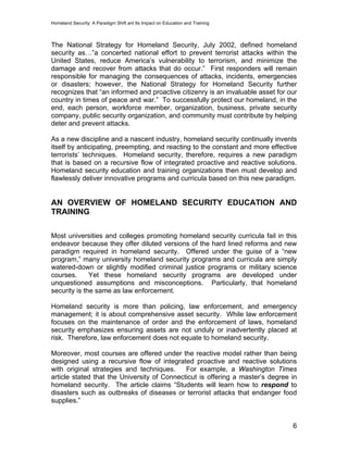 Homeland Security: A Paradigm Shift ant Its Impact on Education and Training
The National Strategy for Homeland Security, July 2002, defined homeland
security as…”a concerted national effort to prevent terrorist attacks within the
United States, reduce America’s vulnerability to terrorism, and minimize the
damage and recover from attacks that do occur.” First responders will remain
responsible for managing the consequences of attacks, incidents, emergencies
or disasters; however, the National Strategy for Homeland Security further
recognizes that “an informed and proactive citizenry is an invaluable asset for our
country in times of peace and war.” To successfully protect our homeland, in the
end, each person, workforce member, organization, business, private security
company, public security organization, and community must contribute by helping
deter and prevent attacks.
As a new discipline and a nascent industry, homeland security continually invents
itself by anticipating, preempting, and reacting to the constant and more effective
terrorists’ techniques. Homeland security, therefore, requires a new paradigm
that is based on a recursive flow of integrated proactive and reactive solutions.
Homeland security education and training organizations then must develop and
flawlessly deliver innovative programs and curricula based on this new paradigm.
AN OVERVIEW OF HOMELAND SECURITY EDUCATION AND
TRAINING
Most universities and colleges promoting homeland security curricula fail in this
endeavor because they offer diluted versions of the hard lined reforms and new
paradigm required in homeland security. Offered under the guise of a “new
program,” many university homeland security programs and curricula are simply
watered-down or slightly modified criminal justice programs or military science
courses. Yet these homeland security programs are developed under
unquestioned assumptions and misconceptions. Particularly, that homeland
security is the same as law enforcement.
Homeland security is more than policing, law enforcement, and emergency
management; it is about comprehensive asset security. While law enforcement
focuses on the maintenance of order and the enforcement of laws, homeland
security emphasizes ensuring assets are not unduly or inadvertently placed at
risk. Therefore, law enforcement does not equate to homeland security.
Moreover, most courses are offered under the reactive model rather than being
designed using a recursive flow of integrated proactive and reactive solutions
with original strategies and techniques. For example, a Washington Times
article stated that the University of Connecticut is offering a master’s degree in
homeland security. The article claims “Students will learn how to respond to
disasters such as outbreaks of diseases or terrorist attacks that endanger food
supplies.”
6
 