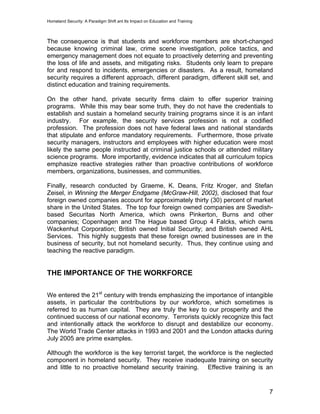 Homeland Security: A Paradigm Shift ant Its Impact on Education and Training
The consequence is that students and workforce members are short-changed
because knowing criminal law, crime scene investigation, police tactics, and
emergency management does not equate to proactively deterring and preventing
the loss of life and assets, and mitigating risks. Students only learn to prepare
for and respond to incidents, emergencies or disasters. As a result, homeland
security requires a different approach, different paradigm, different skill set, and
distinct education and training requirements.
On the other hand, private security firms claim to offer superior training
programs. While this may bear some truth, they do not have the credentials to
establish and sustain a homeland security training programs since it is an infant
industry. For example, the security services profession is not a codified
profession. The profession does not have federal laws and national standards
that stipulate and enforce mandatory requirements. Furthermore, those private
security managers, instructors and employees with higher education were most
likely the same people instructed at criminal justice schools or attended military
science programs. More importantly, evidence indicates that all curriculum topics
emphasize reactive strategies rather than proactive contributions of workforce
members, organizations, businesses, and communities.
Finally, research conducted by Graeme, K. Deans, Fritz Kroger, and Stefan
Zeisel, in Winning the Merger Endgame (McGraw-Hill, 2002), disclosed that four
foreign owned companies account for approximately thirty (30) percent of market
share in the United States. The top four foreign owned companies are Swedish-
based Securitas North America, which owns Pinkerton, Burns and other
companies; Copenhagen and The Hague based Group 4 Falcks, which owns
Wackenhut Corporation; British owned Initial Security; and British owned AHL
Services. This highly suggests that these foreign owned businesses are in the
business of security, but not homeland security. Thus, they continue using and
teaching the reactive paradigm.
THE IMPORTANCE OF THE WORKFORCE
We entered the 21st
century with trends emphasizing the importance of intangible
assets, in particular the contributions by our workforce, which sometimes is
referred to as human capital. They are truly the key to our prosperity and the
continued success of our national economy. Terrorists quickly recognize this fact
and intentionally attack the workforce to disrupt and destabilize our economy.
The World Trade Center attacks in 1993 and 2001 and the London attacks during
July 2005 are prime examples.
Although the workforce is the key terrorist target, the workforce is the neglected
component in homeland security. They receive inadequate training on security
and little to no proactive homeland security training. Effective training is an
7
 