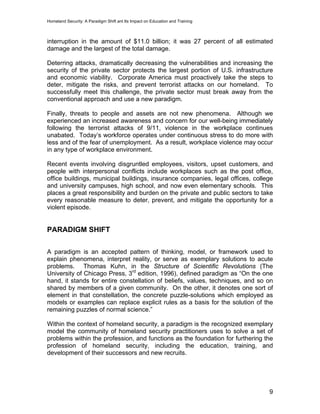 Homeland Security: A Paradigm Shift ant Its Impact on Education and Training
interruption in the amount of $11.0 billion; it was 27 percent of all estimated
damage and the largest of the total damage.
Deterring attacks, dramatically decreasing the vulnerabilities and increasing the
security of the private sector protects the largest portion of U.S. infrastructure
and economic viability. Corporate America must proactively take the steps to
deter, mitigate the risks, and prevent terrorist attacks on our homeland. To
successfully meet this challenge, the private sector must break away from the
conventional approach and use a new paradigm.
Finally, threats to people and assets are not new phenomena. Although we
experienced an increased awareness and concern for our well-being immediately
following the terrorist attacks of 9/11, violence in the workplace continues
unabated. Today’s workforce operates under continuous stress to do more with
less and of the fear of unemployment. As a result, workplace violence may occur
in any type of workplace environment.
Recent events involving disgruntled employees, visitors, upset customers, and
people with interpersonal conflicts include workplaces such as the post office,
office buildings, municipal buildings, insurance companies, legal offices, college
and university campuses, high school, and now even elementary schools. This
places a great responsibility and burden on the private and public sectors to take
every reasonable measure to deter, prevent, and mitigate the opportunity for a
violent episode.
PARADIGM SHIFT
A paradigm is an accepted pattern of thinking, model, or framework used to
explain phenomena, interpret reality, or serve as exemplary solutions to acute
problems. Thomas Kuhn, in the Structure of Scientific Revolutions (The
University of Chicago Press, 3rd
edition, 1996), defined paradigm as “On the one
hand, it stands for entire constellation of beliefs, values, techniques, and so on
shared by members of a given community. On the other, it denotes one sort of
element in that constellation, the concrete puzzle-solutions which employed as
models or examples can replace explicit rules as a basis for the solution of the
remaining puzzles of normal science.”
Within the context of homeland security, a paradigm is the recognized exemplary
model the community of homeland security practitioners uses to solve a set of
problems within the profession, and functions as the foundation for furthering the
profession of homeland security, including the education, training, and
development of their successors and new recruits.
9
 