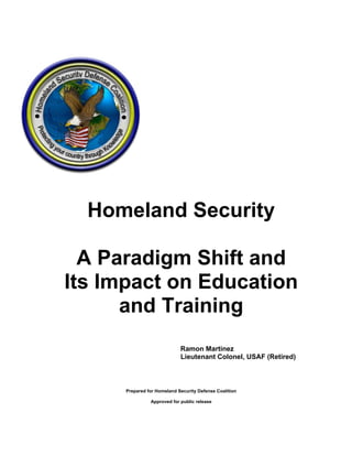 Homeland Security
A Paradigm Shift and
Its Impact on Education
and Training
Ramon Martinez
Lieutenant Colonel, USAF (Retired)
Prepared for Homeland Security Defense Coalition
Approved for public release
 
