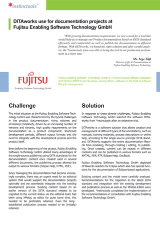 Challenge
The initial situation at the Fujitsu Enabling Software Tech-
nology GmbH was characterized by the typical challenges
in the product documentation: rising volumes and
increasing complexity, driven by an increasing number of
versions and variants, high quality requirements on the
documentation as a product component, shortened
development periods, different output formats and the
need to integrate with the development process and the
product itself.
Even before the beginning of the project, Fujitsu Enabling
Software Technology GmbH utilized many advantages of
the single-source publishing using DITA standards for the
documentation: content once created used in several
different documents, the publishing process allowed the
output to various formats (Eclipse Help, HTML, PDF).
Since managing the documentation had become increas-
ingly complex, there was an urgent need for an editorial
system that would support the documentation projects
optimally and yet seamlessly integrate into the existing
development process. Existing content based on an
earlier version of the DITA standard needed to be
migrated to the current status. As the editorial team had
been using XMetaL as editor for quite some time, this
needed to be preferably retained. Even the long-
established publication process needed to be (initially)
retained.
“With growing documentation requirements, we saw a need for a tool that
would help us to manage our Product documentation based on DITA Standard
efficiently and comfortably as well as publish the documentation in different
formats. With DITAworks, we found the right solution and after careful analy-
sis, the *instinctools team was able to bring the tool in our production environ-
ment in a short time.”
Ms. Inge Süß
Director of QA & Documentation at
Fujitsu Enabling Software Technology
Solution
In response to these diverse challenges, Fujitsu Enabling
Software Technology GmbH selected the software DITA-
works from *instinctools after an extensive trial.
DITAworks is a software solution that allows creation and
management of different types of documentations, such as
manuals, training materials, process descriptions or online
help, according to the single-source principle DITA stand-
ard. DITAworks supports the entire documentation lifecy-
cle from modeling, through creating / editing, to publish-
ing. Once created, content can be reused in different
contexts and can be published in various formats such as
XHTML, PDF, RTF, Eclipse Help, DocBook.
Fujitsu Enabling Software Technology GmbH deployed
DITAworks solution for Eclipse which also has special func-
tions for the documentation of Eclipse-based applications.
Existing content and the model were carefully analyzed.
Recommendations for the migration to the latest DITA
standard and integration with the existing development
and publication process as well as the XMetaL-Editor were
developed. *instinctools completed the implementation of
the recommendations in consultation with Fujitsu Enabling
Software Technology GmbH.
DITAworks use for documentation projects at
Fujitsu Enabling Software Technology GmbH
Fujitsu Enabling Software Technology GmbH is a Munich-based software subsidiary
of FUJITSU LIMITED and develops, among others, software in the field of software
lifecycle management.
Enabling Software Technology GmbH
 