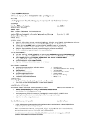 CHRISTOPHER CRUTCHFIELD
32 Division St. Algonquin, Illinois 60102 | (815) 814-5311 | cjcrutch@gmail.com
OBJECTIVE
A challenging career in the utility industry using my acquired skills with the desire to learn more
EDUCATION
Bachelor of Science, Geography May 8, 2010
Northern Illinois University
DeKalb, Illinois
Major Emphasis: Geographic Information Systems
Master of Science, Geographic Information Systems/Urban Planning December 14, 2013
Northern Illinois University
DeKalb, Illinois
GENERAL SKILLS:
• Substantial experience with digitizing, creating/modifying attribute tables, data queries using SQL, geocoding, and data registration
• Superior experience bringing paper documents into the digital GIS along with many other types of data
• Frequent work with ArcCatalog creating and modifying various database structures and attribute fields
• Understanding of statistical principles related to collection, analysis, and presentation of geographic data
• Substantial experience working with various private and government clientele on special projects
SOFTWARE EXPERIENCE:
• Eight years’ experience with ESRI’s ArcGIS (9.3x and above) including ModelBuilder and many of the ArcToolbox features
• Experience using ArcPad and ArcGIS Mobile along with several mobile devices such as Trimble Yuma, Juno, and GeoXT
• Several Autodesk products including 3DS Max, 3DS MAX Design, Revit, AutoCAD, and AutoCAD Map 3D
• Intergraph’s GeoMedia (a CAD-based GIS product)
• Disaster modeling tools such as ALOHA and Marplot
• Experience with Adobe products including Acrobat Pro and Illustrator
APPLICABLE COURSEWORK:
• Advanced Quantitative Methods for Geographic Research
• Geographic Research Procedures
• Maps and Mapping
• Geographic Information Systems
• Remote Sensing of the Environment
• Fundamental Physics I Mechanical
• Workshop in GIS
• Fundamental Physics II Electromagnetism
• Urban Planning/Advanced Urban Planning
• Technical Hazards
• Severe and Hazardous Weather
• Location Analysis
• Soils and Land Use Planning
• Calculus I, II, III
CERTIFICATIONS:
 Certificate of Undergraduate Study in Geographic Information Systems (NIU)
 OUO (Official Use Only) Certified (Department of Energy Security Clearance)
RELATED WORK EXPERIENCE:
NIU Geovisual Mapping Laboratory - Research Assistant/GIS Analyst August 2010 to November 2014
- Argonne National Laboratory grant through the Department of Homeland Security
under the supervision of the Department of Energy
- Work responsibilities included extremely percise mapping projects for specific locations throughout the U.S.
regarding Homeland Security and research/development of various emerging technologies
Nicor Gas/AGL Resources - GIS Specialist May 2013 to Present
- Primary responsibilities include updating the enterprise-level GIS with as-built engineering drawings relayed from the
field and completion of other special project requests
- Other responsibilities include thematic mapping projects, database extractions for both internal and external parties,
and the development of streamlined GIS processes using ArcGIS ModelBuilder
- An additional task is the administration of the GIS and Asset Data Department's Job Tracking system (ESRI’s JTX)
along with delegating work to other production mappers
• Excellent record of delivering project requests within requested deadlines
- Supervised the work of undergraduate students
 