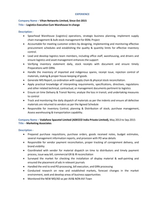 EXPERIENCE
Company Name – Vihan Networks Limited, Since Oct 2015
Title – Logistics Executive Cum Warehouse In-charge
Description -
 Spearhead Warehouse (Logistics) operations, strategic business planning, implement supply
chain management & bulk stock management for BSNL Project
 Accountable for meeting customer orders by designing, implementing and monitoring effective
procurement schedules and establishing the quality & quantity limits for effective inventory
control.
 Lead and develop logistics team members, including office staff, warehousing, and drivers and
ensure logistics and asset management enhances the support
 Verifying inventory statement daily, stock receipts with document and ensure timely
Preparations with GRNs
 Handle the inventory of imported and indigenous spares, receipt issue, rejection control of
materials, staking & proper house-keeping of goods
 Generate MIS Report, co-ordination with supply chain & physical stock reconciliation.
 Apply practical knowledge of interpreting requirements, specifications, directives, regulations
and other related technical, contractual, or management documents pertinent to logistics
 Ensure on time Delivery & Transit Norms; analyze the loss in transit; and undertaking measures
to control
 Track and monitoring the daily dispatch of materials as per the indents and ensure all defective
materials are returned to vendors as per the Agreed Schedule
 Responsible for inventory Control, planning & Distribution of stock, purchase management,
Assess warehousing & transportation capability.
Company Name – Vodafone Spacetel Limited (ADECCO India Private Limited), May 2013 to Sep 2015
Title – Marketing Associates
Description -
 Prepared purchase requisitions, purchase orders, goods received notes, budget estimates,
several management information reports, and provision with PO wise details
 Responsible for vendor payment reconciliation, proper tracking of consignment delivery, and
brand visibility
 Coordinated with vendor for material dispatch on time to distributors and timely payment
process, issue way bill, commercial GR & IR reconciliation
 Surveyed the market for checking the installation of display material & wall-painting and
ensured the placement of ads in relevant journals
 Handled the end to end PO processing, bill execution, and GRN processing
 Conducted research on new and established markets, forecast changes in the market
environment, seek and develop areas of business opportunities
 Monitored the NEW MD/AD as per AVI& NON AVI Town
 
