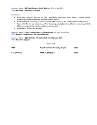 Company Name – SSTLC/o Chanakya Ashok & Co, Jun 2010 to Mar 2013
Title – Finance & Commercial Executive
Description -
 Maintained financial accounts on SAP, Warehouse Inspection/ Audit Report, Vendor Invoice
processing, payment processing, coordination with vendors
 Handled the ATN processing its execution and PO/WO processing for all department and its closure
 Responsible for the plan execution, ATN or Swapping Activity Execution, Channel accounting, GRN &
SRN Processing and Site wise Reconciliation with Network
 Worked with VHD on Line Software
Company Name – OM TELECOM Logistics Private Limited, Feb 2009 to Jun 2010
Title – Logistics Executive cum Warehouse Manager
Company Name – GEM Batteries Private Limited, Oct 2006 to Jan 2009
Title – Executive- Logistics r
EDUCATION
MBA Punjab Technical University, Punjab 2011
B.Sc. (Physics) T.M.B.U., Bhagalpur 2001
 