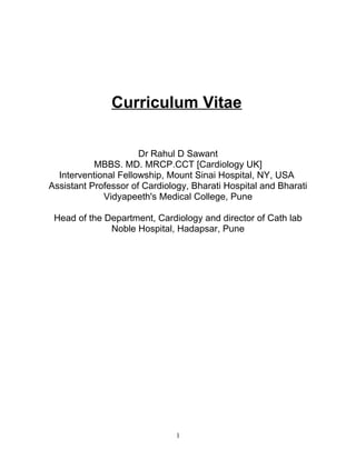 Curriculum Vitae
Dr Rahul D Sawant
MBBS. MD. MRCP.CCT [Cardiology UK]
Interventional Fellowship, Mount Sinai Hospital, NY, USA
Assistant Professor of Cardiology, Bharati Hospital and Bharati
Vidyapeeth's Medical College, Pune
Head of the Department, Cardiology and director of Cath lab
Noble Hospital, Hadapsar, Pune
1
 