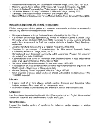  Update in Internal medicine, UT Southwestern Medical College, Dallas, USA, Nov 2004.
 Medicine Update, Royal College of Physicians, QE Hospital, Birmingham, July 2003.
 Intra-aortic Balloon Pump workshop, Wolverhampton Medical Institute, June 2003.
 29th
Annual Research Society Conference, B J Medical College, January 2003.
 Advanced Mechanical Ventilation Workshop, 27th October 2002.
 National Medicine Update Armed Forces Medical College, Pune, January 2000 and 2002.
Management experience and working for the people:
Efficient management of time, people and resources are essential attributes for a successful
clinician. My administrative responsibilities include
 Management course at Judge Business School, Cambridge UK. 2012-2013
 Co-ordinator of cardiology specialty study module for medical students at Queen Mary’s
University London (October 2007-June 2008). I arranged for weekly teaching schedule,
end of term assessment for final year medical students at London Chest Cardiology
department.
 Junior doctors fund manager, the Q E Hospital, Kings Lynn, 2005-2006
 Volunteer for procurement of advertisements for 29th Annual Research Society
Conference, BJ Medical College, Pune, Jan 2003
 Conceptulised and Organised community AIDS Awareness Program for university
students in Pune, India, 2000-2001
 Coordinator and team leader for Prevention and Control of epidemic in flood affected tribal
areas of 20 square mile radius, Thane, October 1998
 Secretary, Maharashtra state resident doctors association, 2000-2001
 Spokesperson for 2500 resident doctors and chief negotiator for resident arguments with
Health ministry, Government of Maharashtra state.
 General Secretary Bharati Vidyapeeth’s Medical College 1995-96.
 Chief organiser of annual social function of Bharati Vidyapeeth’s Medical college 1995-
1996 [400 students]
Interests:
 I spend most of my time playing football, painting dinosaurs and discussing million
intricate workings of this planet with my nine year-old twins.
 I have keen interest in understanding and analysis of political and financial issues.
Languages:
I am fluent in reading and writing Marathi, Hindi [Devnagari script] and English. I have studied
Sanskrit for five years and can understand Punjabi and Gujrati.
Career Intentions:
I would like develop centers of excellence for delivering cardiac services in western
Maharashtra.
10
 