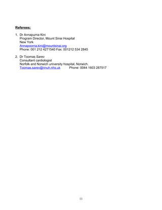 Referees:
1. Dr Annapurna Kini
Program Director, Mount Sinai Hospital
New York
Annapoorna.kini@mountsinai.org
Phone: 001 212 4271540 Fax: 001212 534 2845
2. Dr Toomas Sarev
Consultant cardiologist
Norfolk and Norwich university hospital, Norwich.
Toomas.sarev@nnuh.nhs.uk Phone: 0044 1603 287517
11
 