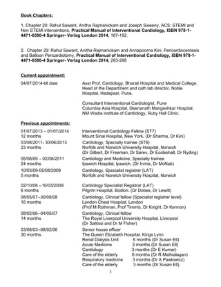 Book Chapters:
1. Chapter 20: Rahul Sawant, Anitha Rajmanickam and Joseph Sweeny, ACS: STEMI and
Non STEMI interventions, Practical Manual of Interventional Cardiology, ISBN 978-1-
4471-6580-4 Springer- Verlag London 2014, 187-192.
2. Chapter 29: Rahul Sawant, Anitha Rajmanickam and Annapoorna Kini, Pericardiocentesis
and Balloon Pericardiotomy, Practical Manual of Interventional Cardiology, ISBN 978-1-
4471-6580-4 Springer- Verlag London 2014, 293-298
Current appointment:
04/07/2014-till date Asst Prof, Cardiology, Bharati Hospital and Medical College.
Head of the Department and cath lab director, Noble
Hospital, Hadapsar, Pune.
Consultant Interventional Cardiologist, Pune
Columbia Asia Hospital, Deenanath Mangeshkar Hospital,
NM Wadia institute of Cardiology, Ruby Hall Clinic.
Previous appointments:
01/07/2013 – 01/07/2014 Interventional Cardiology Fellow (ST7)
12 months Mount Sinai Hospital, New York. (Dr Sharma, Dr Kini)
03/08/2011- 30/06/2013 Cardiology, Specialty trainee (ST6)
23 months Norfolk and Norwich University Hospital, Norwich
(Dr Gilbert, Dr Freeman, Dr Sarev, Dr Eccleshall, Dr Ryding)
05/08/09 – 02/08/2011 Cardiology and Medicine, Specialty trainee
24 months Ipswich Hospital, Ipswich. (Dr Irvine, Dr McNab)
10/03/09-05/08/2009 Cardiology, Specialist registrar (LAT)
5 months Norfolk and Norwich University Hospital, Norwich
02/10/08 --10/03/2009 Cardiology Specialist Registrar (LAT)
6 months Pilgrim Hospital, Boston. (Dr Dobes, Dr Lewitt)
08/05/07--30/09/08 Cardiology, Clinical fellow (Specialist registrar level)
16 months London Chest Hospital, London
(Prof M Rothman, Prof Timmis, Dr Knight, Dr Kennon)
08/02/06--04/05/07 Cardiology, Clinical fellow
14 months The Royal Liverpool University Hospital, Liverpool
(Dr Saltissi and Dr M Fisher)
03/08/03--08/02/06 Senior house officer
30 months The Queen Elizabeth Hospital, Kings Lynn
Renal Dialysis Unit 6 months (Dr Susan Ell)
Acute Medicine 3 months (Dr Susan Ell)
Cardiology 3 months (Dr E Kumar)
Care of the elderly 6 months (Dr R Mathialagan)
Respiratory medicine 3 months (Dr A Pawlowicz)
Care of the elderly 3 months (Dr Susan Ell)
3
 