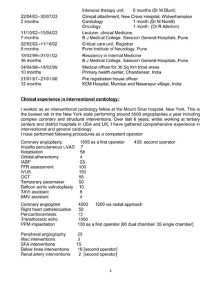 Intensive therapy unit 6 months (Dr M Blunt)
22/04/03--30/07/03 Clinical attachment, New Cross Hospital, Wolverhampton
2 months Cardiology 1 month (Dr M Norell)
Oncology 1 month (Dr R Allerton)
11/10/02--15/04/03 Lecturer, clinical Medicine.
7 months B J Medical College, Sassoon General Hospitals, Pune
02/02/02--11/10/02 Critical care unit, Registrar
8 months Pune Institute of Neurology, Pune
18/02/99--31/01/02 Residency in Internal Medicine
36 months B J Medical College, Sassoon General Hospitals, Pune
04/04/98--18/02/99 Medical officer for 30 Sq Km tribal areas
10 months Primary health center, Chandansar, India
21/01/97--21/01/98 Pre registration house officer
12 months KEM Hospital, Mumbai and Nasarapur village, India
Clinical experience in interventional cardiology:
I worked as an interventional cardiology fellow at the Mount Sinai hospital, New York. This is
the busiest lab in the New York state performing around 5500 angioplasties a year including
complex coronary and structural interventions. Over last 6 years, whilst working at tertiary
centers and district hospitals in USA and UK, I have gathered comprehensive experience in
interventional and general cardiology
I have performed following procedures as a competent operator
Coronary angioplasty: 1050 as a first operator 450: second operator
Impella percutaneous LVAD 7
Rotablation 58
Orbital atherectomy 4
IABP 25
FFR assessment 100
IVUS 150
OCT 55
Temporary pacemaker 50
Balloon aortic valvuloplasty 10
TAVI assistant 8
BMV assistant 4
Coronary angiogram 4000 1200 via radial approach
Right heart catheterization 50
Pericardiocentesis: 13
Transthoracic echo 1000
PPM implantation 130 as a first operator [80 dual chamber/ 35 single chamber]
Peripheral angiography 25
Illiac interventions 3
SFA interventions 15
Below knee interventions 10 [second operator]
Renal artery interventions 2 [second operator]
4
 