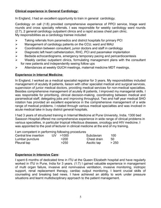 Clinical experience in General Cardiology:
In England, I had an excellent opportunity to train in general cardiology.
Cardiology on call (1:8) provided comprehensive experience of PPCI service, triage ward
rounds and cross specialty referrals. I was responsible for weekly cardiology ward rounds
(2:7), 2 general cardiology outpatient clinics and a rapid access chest pain clinic.
My responsibilities as a cardiology trainee included
 Taking referrals from paramedics and district hospitals for primary PCI
 Management of cardiology patients on the CCU, ward and MAU
 Coordination between consultant, junior doctors and staff in cardiology
 Diagnostic left heart catheterization, RHC, PCI and pacemaker implantation
 Bedside echocardiograms, emergency temporary pacing and pericardiocentesis
 Weekly cardiac outpatient clinics, formulating management plans with the consultant
for new patients and independently seeing follow ups
 Attendances at weekly GUCH meetings, maternal medicine MDT meetings.
Experience in Internal Medicine:
In England, I worked as a medical specialist registrar for 3 years. My responsibilities included
management of acutely ill patients, liaison with other specialist medical and surgical services,
supervision of junior medical doctors, providing medical services for non-medical specialties.
Besides comprehensive management of acutely ill patients, I improved my managerial skills. I
was responsible for prioritising, clinical decision-making, coordinating between medical and
paramedical staff, delegating jobs and improving throughput. Two and half year medical SHO
rotation has provided an excellent experience in the comprehensive management of a wide
range of medical problems. I rotated through various medical specialties and was involved in
acute medical take in busy district general hospitals.
I had 3 years of structured training in Internal Medicine at Pune University, India. 1300 bed
Sassoon Hospital offered me comprehensive experience in wide range of clinical problems in
various specialties, in particular tropical infectious diseases, oncology and HIV medicine. I
was appointed to the post of lecturer in clinical medicine at the end of my training.
I am competent in performing following procedures
Central line insertion IJV >1000 Subclavian 100
Lumbar puncture >200 Chest drain 50
Pleural tap >250 Ascitic tap > 250
Experience in Intensive Care:
I spent 6 months of dedicated time in ITU at the Queen Elizabeth hospital and have regularly
worked in ITU in Pune, India for 3 years. (1:7) I gained valuable experience in management
of multi organ failure, invasive and noninvasive ventilation, invasive monitoring, inotropic
support, renal replacement therapy, cardiac output monitoring. I learnt crucial skills of
counseling and breaking bad news. I have achieved an ability to work under pressure
situations and learnt multidisciplinary approach to the patient management.
5
 