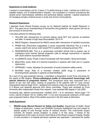 Experience in renal medicine:
I worked in renal dialysis unit for 3 years (1:7) whilst training in India. I worked as a SHO at a
satellite dialysis unit of Addenbrooke’s hospital. I am competent in invasive procedures like
double lumen haemodialysis catheters and peritoneal dialysis catheter. I gained experience
of managing complex medical issues in acute and chronic renal patients.
Research Experience:
I attended Good Clinical Practice course run by National Institute for Health Research in
2011. This gave me an understanding of frameworks and guidelines, which govern the set up
and conduct of clinical trial.
I recruited patients for following trials
1. YELLOW trial: Assessment of coronary plaque using OCT and Lipiscan at baseline
and after 10 weeks of high dose Rosuvastatin. 2013-14
2. MACE Registry: Assessment for MACE events after intervention of calcified coronaries
3. PRAMI trial: [Preventive angioplasty in acute myocardial infarction] This is a trial to
assess culprit only versus multi vessel PCI in patients undergoing primary PCI.
4. REGENERATE-AMI: This is a randomised controlled clinical trial to assess use of
autologous bone marrow derived progenitor cells to salvage myocardium in patients
with acute anterior myocardial infarction.
5. ILLUMINATE study: Phase 3 trial of torcetrapib with Atorvastatin. Study terminated.
6. BEAUTIfUL study: Role of If channel Ivabradine in patients with CAD and LV systolic
dysfunction.
7. APPRAISE-1 study: Apixaban for prevention of acute ischaemic safety events.
8. BeYOND study: Role of a thrombin inhibitor [AZD drug] in prevention of
thromboembolic episodes in patients of atrial fibrillation.
As a part of my post graduate training, I submitted a dissertation to the Pune University for
the award of MD Degree: Clinico-radiological profile of intracerebral hemorrhage with
special reference to prognostic factors. This prospective study was conducted over a
period of two and half years, looking at prognosis of 60 patients with CT scan proven
intracerebral haemorrhage (ICH). I designed the protocol under the guidance of Professor Dr
A S Bhave and obtained approval from ethics committee. Thesis was accepted by Pune
University after independent review from experts. I was awarded MD degree in July 2002.
Increasing age, altered consciousness, modified GCS < 8 on admission, blood sugar >10
mmol, volume of bleed >30 ml, midline shift > 3 mm and intravascular extension of ICH were
poor prognostic factors. Most of the deaths occurred in the first week of admission.
Audit Experience:
1. RReSQ study (Record Review for Safety and Quality): Department of health, Royal
College of physicians, London and Sheffield University established this joint project to
assess quality of care through review of medical records. This multi-center project
included 29 centers across England. In phase 2 of this study, I looked at the
management of 40 cases of chronic heart failure at the Royal Liverpool Hospital. Quality
of care provided in a hospital admission episode was appraised. I assessed the quality
6
 