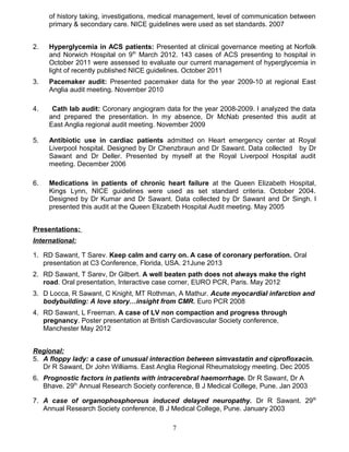 of history taking, investigations, medical management, level of communication between
primary & secondary care. NICE guidelines were used as set standards. 2007
2. Hyperglycemia in ACS patients: Presented at clinical governance meeting at Norfolk
and Norwich Hospital on 9th
March 2012. 143 cases of ACS presenting to hospital in
October 2011 were assessed to evaluate our current management of hyperglycemia in
light of recently published NICE guidelines. October 2011
3. Pacemaker audit: Presented pacemaker data for the year 2009-10 at regional East
Anglia audit meeting. November 2010
4. Cath lab audit: Coronary angiogram data for the year 2008-2009. I analyzed the data
and prepared the presentation. In my absence, Dr McNab presented this audit at
East Anglia regional audit meeting. November 2009
5. Antibiotic use in cardiac patients admitted on Heart emergency center at Royal
Liverpool hospital. Designed by Dr Chenzbraun and Dr Sawant. Data collected by Dr
Sawant and Dr Deller. Presented by myself at the Royal Liverpool Hospital audit
meeting. December 2006
6. Medications in patients of chronic heart failure at the Queen Elizabeth Hospital,
Kings Lynn, NICE guidelines were used as set standard criteria. October 2004.
Designed by Dr Kumar and Dr Sawant. Data collected by Dr Sawant and Dr Singh. I
presented this audit at the Queen Elizabeth Hospital Audit meeting. May 2005
Presentations:
International:
1. RD Sawant, T Sarev. Keep calm and carry on. A case of coronary perforation. Oral
presentation at C3 Conference, Florida, USA. 21June 2013
2. RD Sawant, T Sarev, Dr Gilbert. A well beaten path does not always make the right
road. Oral presentation, Interactive case corner, EURO PCR, Paris. May 2012
3. D Locca, R Sawant, C Knight, MT Rothman, A Mathur. Acute myocardial infarction and
bodybuilding: A love story…insight from CMR. Euro PCR 2008
4. RD Sawant, L Freeman. A case of LV non compaction and progress through
pregnancy. Poster presentation at British Cardiovascular Society conference,
Manchester May 2012
Regional:
5. A floppy lady: a case of unusual interaction between simvastatin and ciprofloxacin.
Dr R Sawant, Dr John Williams. East Anglia Regional Rheumatology meeting. Dec 2005
6. Prognostic factors in patients with intracerebral haemorrhage. Dr R Sawant, Dr A
Bhave. 29th
Annual Research Society conference, B J Medical College, Pune. Jan 2003
7. A case of organophosphorous induced delayed neuropathy. Dr R Sawant. 29th
Annual Research Society conference, B J Medical College, Pune. January 2003
7
 