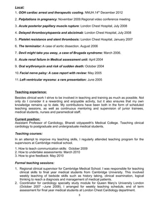 Local:
1. OOH cardiac arrest and therapeutic cooling. NNUH.14th
December 2012
2. Palpitations in pregnancy: November 2009.Regional video conference meeting
3. Acute posterior papillary muscle rupture: London Chest Hospital, July 2008
4. Delayed thrombocytopaenia and abciximab: London Chest Hospital, July 2008
5. Platelet resistance and stent thrombosis: London Chest Hospital, January 2007
6. The terminator: A case of aortic dissection. August 2006
7. Devil might take you away, a case of Brugada syndrome: March 2006.
8. Acute renal failure in Medical assessment unit: April 2004
9. Oral erythromycin and risk of sudden death: October 2004
10.Facial nerve palsy: A case report with review: May 2005
11.Left ventricular myxoma: a rare presentation: June 2005
Teaching experience:
Besides clinical work I strive to be involved in teaching and training as much as possible. Not
only do I consider it a rewarding and enjoyable activity, but it also ensures that my own
knowledge remains up to date. My contributions have been both in the form of scheduled
teaching sessions, as well as continuous mentoring and supervision of junior trainees,
medical students, nurses and paramedical staff.
Current position:
Assistant Professor of Cardiology, Bharati vidyapeeth's Medical College. Teaching clinical
cardiology to postgraduate and undergraduate medical students.
Teaching courses:
In an attempt to improve my teaching skills, I regularly attended teaching program for the
supervisors at Cambridge medical school.
1. How to teach communication skills: October 2009
2. How to undertake assessments: March 2010
3. How to give feedback: May 2010
Formal teaching sessions:
1. Regional clinical supervisor for Cambridge Medical School. I was responsible for teaching
clinical skills to final year medical students from Cambridge University. This involved
weekly teaching of bedside skills such as history taking, clinical examination, logical
thinking to reach a diagnosis and management of medical patients.
2. Coordinator for cardiology specialty study module for Queen Mary’s University London
(October 2007 –June 2008). I arranged for weekly teaching schedule, end of term
assessment for final year medical students at London Chest Cardiology department.
8
 