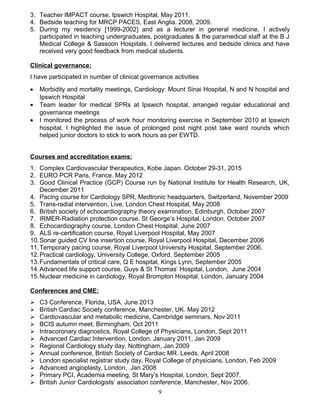 3. Teacher IMPACT course, Ipswich Hospital, May 2011.
4. Bedside teaching for MRCP PACES, East Anglia. 2008, 2009.
5. During my residency [1999-2002] and as a lecturer in general medicine, I actively
participated in teaching undergraduates, postgraduates & the paramedical staff at the B J
Medical College & Sassoon Hospitals. I delivered lectures and bedside clinics and have
received very good feedback from medical students.
Clinical governance:
I have participated in number of clinical governance activities
• Morbidity and mortality meetings, Cardiology: Mount Sinai Hospital, N and N hospital and
Ipswich Hospital
• Team leader for medical SPRs at Ipswich hospital, arranged regular educational and
governance meetings
• I monitored the process of work hour monitoring exercise in September 2010 at Ipswich
hospital. I highlighted the issue of prolonged post night post take ward rounds which
helped junior doctors to stick to work hours as per EWTD.
Courses and accreditation exams:
1. Complex Cardiovascular therapeutics, Kobe Japan. October 29-31, 2015
2. EURO PCR Paris, France. May 2012
3. Good Clinical Practice (GCP) Course run by National Institute for Health Research, UK,
December 2011
4. Pacing course for Cardiology SPR, Medtronic headquarters, Switzerland, November 2009
5. Trans-radial intervention, Live, London Chest Hospital, May 2008
6. British society of echocardiography theory examination, Edinburgh, October 2007
7. IRMER-Radiation protection course. St George’s Hospital, London, October 2007
8. Echocardiography course, London Chest Hospital, June 2007
9. ALS re-certification course, Royal Liverpool Hospital, May 2007
10.Sonar guided CV line insertion course, Royal Liverpool Hospital, December 2006
11.Temporary pacing course, Royal Liverpool University Hospital, September 2006.
12.Practical cardiology, University College, Oxford. September 2005
13.Fundamentals of critical care, Q E hospital, Kings Lynn, September 2005
14.Advanced life support course, Guys & St Thomas’ Hospital, London, June 2004
15.Nuclear medicine in cardiology, Royal Brompton Hospital, London, January 2004
Conferences and CME:
 C3 Conference, Florida, USA. June 2013
 British Cardiac Society conference, Manchester, UK. May 2012
 Cardiovascular and metabolic medicine, Cambridge seminars, Nov 2011
 BCIS autumn meet, Birmingham, Oct 2011
 Intracoronary diagnostics, Royal College of Physicians, London, Sept 2011
 Advanced Cardiac Intervention, London. January 2011, Jan 2009
 Regional Cardiology study day, Nottingham, Jan 2009
 Annual conference, British Society of Cardiac MR. Leeds, April 2008
 London specialist registrar study day, Royal College of physicians, London, Feb 2009
 Advanced angioplasty, London, Jan 2008
 Primary PCI, Academia meeting, St Mary’s Hospital, London, Sept 2007.
 British Junior Cardiologists’ association conference, Manchester, Nov 2006.
9
 