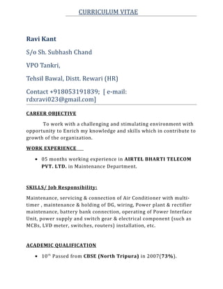 CURRICULUM VITAE
Ravi Kant
S/o Sh. Subhash Chand
VPO Tankri,
Tehsil Bawal, Distt. Rewari (HR)
Contact +918053191839; [ e-mail:
rdxravi023@gmail.com]
CAREER OBJECTIVE
To work with a challenging and stimulating environment with
opportunity to Enrich my knowledge and skills which in contribute to
growth of the organization.
WORK EXPERIENCE
• 05 months working experience in AIRTEL BHARTI TELECOM
PVT. LTD. in Maintenance Department.
SKILLS/ Job Responsibility:
Maintenance, servicing & connection of Air Conditioner with multi-
timer , maintenance & holding of DG, wiring, Power plant & rectifier
maintenance, battery bank connection, operating of Power Interface
Unit, power supply and switch gear & electrical component (such as
MCBs, LVD meter, switches, routers) installation, etc.
ACADEMIC QUALIFICATION
• 10th
Passed from CBSE (North Tripura) in 2007(73%).
 