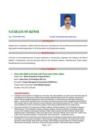 NATARAJAN SIVAKUMAR
Tel.: +97474736977 (M) E-mail: nsivakumar14@yahoo.com
Job Objective
Assignments in Inspection, Quality Control & Assurance (Architectural, Civil and Structural Construction) with a
high growth oriented organization in Oil & Gas sector and Infrastructure projects.
Brief Overview
A B.Tech in Civil Engineering with 18 years experience in Construction, Inspection and Testing in the field of
QA/QC in Architectural, civil and structural works for the Industrial, Refinery, Petrochemical, Power station,
Residential and commercial Buildings.
Career Highlights
• Since Oct 2009 to till date with Punj Lloyd, Doha, Qatar
Project Title: QSTec Polysilicon Project-Phase-I.
Owner: Qatar Solar Technologies (QS Tec)
Consultant: Project Management Consultant (CH2M-HILL).
Position held in the project: Civil QA/QC-Engineer
Duration: Feb 2013 to till date
JOB RESPONSIBLE
 A QA/QC Civil Engineer in charged for civil works. My responsibility is to Check and review the plans &
specifications for the proper construction & quality implementation at job site, perform inspection to
ensure that all installed materials are within the standard in conformance to applicable drawings &
specs., conduct final inspection prior to proceed concrete pouring and other succeeding work activities
that requires step by step inspection as per inspection and testing procedures (ITP), render monitoring
and surveillance on site to control the quality of work being implemented by the constructors.
 Civil work activities for Construction of Admin building, Canteen building, First Aid Medical, Mosque,
CER building, 3 nos Substation building, Reactor building, Convertor building, processing building,
Control room building, Compressor building, Chiller water building, RO plant building, Waste water
treatment plant, 6 Nos ERoom, Main truck gate house, Security building, Driver rest room, Scale room,
6 Nos Tank ring wall foundation, Cooling tower wall construction, , Evaporation bond.
 Responsible for the constructions and finishing works of buildings including Stream generation plant
foundation, Air compressor foundation, Diesel storage supply & Foundation, fire water pump house,
Domestic waste storage, Bulk chemical storage, Intermediate pumping station for sanitary sewage,
Maintenance workshop, Tank farm, Chemical dosing foundation, Side stream filter foundation,
Page 1 of 7
 