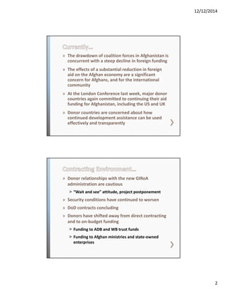12/12/2014
2
» The drawdown of coalition forces in Afghanistan is 
concurrent with a steep decline in foreign funding 
» The effects of a substantial reduction in foreign 
aid on the Afghan economy are a significant 
concern for Afghans, and for the international 
community
» At the London Conference last week, major donor 
countries again committed to continuing their aid 
funding for Afghanistan, including the US and UK
» Donor countries are concerned about how 
continued development assistance can be used 
effectively and transparently
» Donor relationships with the new GIRoA
administration are cautious
˃ “Wait and see” attitude, project postponement
» Security conditions have continued to worsen
» DoD contracts concluding
» Donors have shifted away from direct contracting 
and to on‐budget funding
˃ Funding to ADB and WB trust funds
˃ Funding to Afghan ministries and state‐owned 
enterprises
 