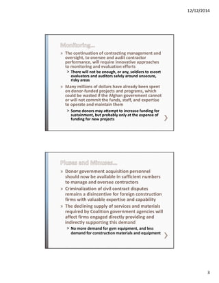 12/12/2014
3
» The continuation of contracting management and 
oversight, to oversee and audit contractor 
performance, will require innovative approaches 
to monitoring and evaluation efforts  
˃ There will not be enough, or any, soldiers to escort 
evaluators and auditors safely around unsecure, 
risky areas
» Many millions of dollars have already been spent 
on donor‐funded projects and programs, which 
could be wasted if the Afghan government cannot 
or will not commit the funds, staff, and expertise 
to operate and maintain them  
˃ Some donors may attempt to increase funding for 
sustainment, but probably only at the expense of 
funding for new projects
» Donor government acquisition personnel 
should now be available in sufficient numbers 
to manage and oversee contractors
» Criminalization of civil contract disputes 
remains a disincentive for foreign construction 
firms with valuable expertise and capability
» The declining supply of services and materials 
required by Coalition government agencies will 
affect firms engaged directly providing and 
indirectly supporting this demand
˃ No more demand for gym equipment, and less 
demand for construction materials and equipment
 