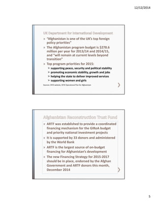 12/12/2014
5
» “Afghanistan is one of the UK’s top foreign 
policy priorities”  
» The Afghanistan program budget is $278.6 
million per year for 2013/14 and 2014/15, 
and “will remain at current levels beyond 
transition”
» Top program priorities for 2015:
˃ supporting peace, security and political stability 
˃ promoting economic stability, growth and jobs
˃ helping the state to deliver improved services
˃ supporting women and girls
Sources: DFID website, DFID Operational Plan for Afghanistan
» ARTF was established to provide a coordinated 
financing mechanism for the GIRoA budget 
and priority national investment projects
» It is supported by 33 donors and administered 
by the World Bank
» ARTF is the largest source of on‐budget 
financing for Afghanistan’s development
» The new Financing Strategy for 2015‐2017 
should be in place, endorsed by the Afghan 
Government and ARTF donors this month, 
December 2014
 