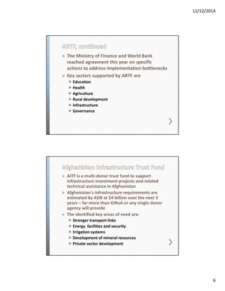 12/12/2014
6
» The Ministry of Finance and World Bank 
reached agreement this year on specific 
actions to address implementation bottlenecks
» Key sectors supported by ARTF are 
˃ Education 
˃ Health 
˃ Agriculture
˃ Rural development
˃ Infrastructure
˃ Governance
» AITF is a multi‐donor trust fund to support 
infrastructure investment projects and related 
technical assistance in Afghanistan
» Afghanistan's infrastructure requirements are 
estimated by ADB at $4 billion over the next 3 
years – far more than GIRoA or any single donor 
agency will provide
» The identified key areas of need are:
˃ Stronger transport links
˃ Energy  facilities and security
˃ Irrigation systems
˃ Development of mineral resources
˃ Private sector development
 