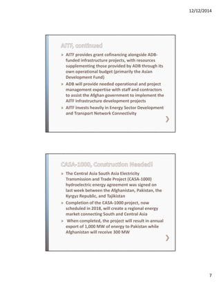 12/12/2014
7
» AITF provides grant cofinancing alongside ADB‐
funded infrastructure projects, with resources 
supplementing those provided by ADB through its 
own operational budget (primarily the Asian 
Development Fund) 
» ADB will provide needed operational and project 
management expertise with staff and contractors 
to assist the Afghan government to implement the 
AITF infrastructure development projects
» AITF invests heavily in Energy Sector Development 
and Transport Network Connectivity
» The Central Asia South Asia Electricity 
Transmission and Trade Project (CASA‐1000)  
hydroelectric energy agreement was signed on 
last week between the Afghanistan, Pakistan, the 
Kyrgyz Republic, and Tajikistan 
» Completion of the CASA‐1000 project, now 
scheduled in 2018, will create a regional energy 
market connecting South and Central Asia
» When completed, the project will result in annual 
export of 1,000 MW of energy to Pakistan while 
Afghanistan will receive 300 MW 
 