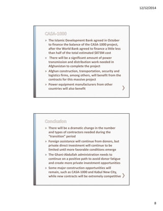 12/12/2014
8
» The Islamic Development Bank agreed in October 
to finance the balance of the CASA‐1000 project, 
after the World Bank agreed to finance a little less 
than half of the total estimated $873M cost
» There will be a significant amount of power 
transmission and distribution work needed in 
Afghanistan to complete the project
» Afghan construction, transportation, security and 
logistics firms, among others, will benefit from the 
contracts for this massive project
» Power equipment manufacturers from other 
countries will also benefit
» There will be a dramatic change in the number 
and types of contractors needed during the 
“transition” period
» Foreign assistance will continue from donors, but 
private direct investment will continue to be 
limited until more favorable conditions emerge
» The Ghani‐Abdullah administration needs to 
continue on a positive path to avoid donor fatigue 
and create more private investment opportunities
» Some major construction opportunities will 
remain, such as CASA‐1000 and Kabul New City, 
while new contracts will be extremely competitive
 