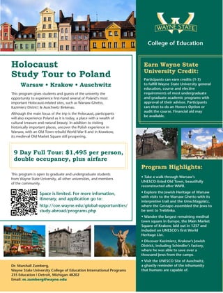 Holocaust
Study Tour to Poland
Warsaw • Krakow • Auschwitz
9 Day Full Tour: $1,495 per person,
double occupancy, plus airfare
This program gives students and guests of the univerity the
opportunity to experience first-hand several of Poland’s most
important Holocaust-related sites, such as Warsaw Ghetto,
Kazimierz District & Auschwitz Birkenau.
Although the main focus of the trip is the Holocaust, participants
will also experience Poland as it is today, a place with a wealth of
cultural treasure and natural beauty. In addition to visiting
historically important places, uncover the Polish experience in
Warsaw, with an Old Town rebuild World War II and in Krawkow,
its medieval Old Market Square still prospering.
This program is open to graduate and undergraduate students
from Wayne State University, all other universities, and members
of the community.
Dr. Marshall Zumberg,
Wayne State University College of Education International Programs
235 Education | Detroit, Michigan 48202
Email: m.zumberg@wayne.edu
College of Education
Earn Wayne State
University Credit:
Space is limited. For more infomation,
itinerary, and application go to:
http://coe.wayne.edu/global-opportunities/
study-abroad/programs.php
Participants can earn credits (1-3)
to fulfill Wayne State University general
education, course and elective
requirements of most undergraduate
and graduate academic programs with
approval of their advisor. Participants
can elect to do an Honors Option or
audit the course. Financial aid may
be available.
Program Highlights:
• Take a walk through Warsaw’s
UNESCO-listed Old Town, beautifully
reconstructed after WWII.
• Explore the Jewish Heritage of Warsaw
with visits to the Warsaw Ghetto with its
interpretive trail and the Umschlagplatz,
where the Gestapo assembled the Jews to
be sent to Treblinka.
• Wander the largest remaining medival
town square in Europe, the Main Market
Square of Krakow, laid out in 1257 and
included on UNESCO’s first World
Heritage List.
• Discover Kazimierz, Krakow’s Jewish
District, including Schindler’s factory,
where he was able to save over a
thousand Jews from the camps.
• Visit the UNESCO Site of Auschwitz,
a ghastly reminder of the inhumanity
that humans are capable of.
 