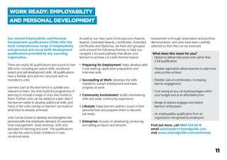Our revised Employability and Personal
Development qualifications (7546) offer the
most comprehensive range of employability
and personal and social skills development
qualifications provided by any awarding
organisation.
There are nearly 40 qualifications and a pool of over
300 units, including job search skills, vocational
tasters and self-development skills. All qualifications
have a flexible ‘pick and mix’ structure with no
mandatory units.
Learners start at the level which is suitable and
relevant to them. You then build the programme of
learning to include a range of units best suited to
them. Further units can be added at a later date if
the learner needs to develop additional skills, and
many of the units overlap so learners can build on
what they’ve already achieved.
Units can be chosen to develop and strengthen the
personal skills that employers demand, for example,
time management, team working, skills and
attitudes for learning and work. The qualifications
can also be used to build confidence in new
vocational areas.
As well as our main suite of Introductory Awards,
Awards, Extended Awards, Certificates, Extended
Certificates and Diplomas, we have also grouped
units around the following themes to help you
navigate a focused pathway that allows your
learners to achieve a 5-credit themed Award:
1	 Preparing for Employment: helps develop skills
	 in job seeking, application preparation and
	 interview skills.
2	 Succeeding at Work: develops the skills
	 needed to sustain employment and make
	 progress at work.
3	 Community Involvement: builds volunteering
	 skills and wider community experience.
4	 Lifestyle: helps learners address issues in their
	 personal lives and prepares them to become
	 job ready.
5	 Enterprise: focuses on developing, producing
	 and selling products and services.
Assessment is through observation and portfolio
demonstration, and units have been carefully
selected so that they can be assessed.
What does this mean for you?
-	 Option to deliver bite-sized units rather than
			 a full qualification.
-	 Flexible registration allows learners to add more
			 units as they achieve.
-	 Flexible rules of combination, increasing
			 learner engagement.
-	 Cost saving as you can build packages within
			 your budget and at an affordable price.
-	 Range of options engages and retains
			 learners’ enthusiasm.
-	 An employability qualification from an
			 organisation recognised by employers.
Find out more, call 0800 334 5618
email workready@cityandguilds.com
visit www.cityandguilds.com/workready
WORK READY: EMPLOYABILITY
AND PERSONAL DEVELOPMENT
11
 
