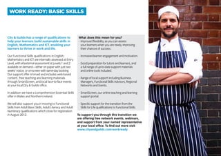 City & Guilds has a range of qualifications to
help your learners build sustainable skills in
English, Mathematics and ICT, enabling your
learners to thrive in work and life.
Our Functional Skills qualifications in English,
Mathematics and ICT are internally assessed at Entry
Level, with all external assessment at Levels 1 and 2
available on demand – either on paper with just two
weeks’notice,oron-screenwithsame-daybooking.
Our support offer is broad and includes web-based
content, free teaching and learning materials
through SmartScreen, and local face-to-face events
at your local City & Guilds office.
In addition we have a comprehensive Essential Skills
offer in Wales and Northern Ireland.
We will also support you in moving to Functional
Skills from Adult Basic Skills, Adult Literacy and Adult
Numeracy qualifications which close for registration
in August 2012.
What does this mean for you?
-	 Improved flexibility, as you can assess
		 your learners when you are ready, improving
		 their chances of success.
-	 Increased learner engagement and motivation.
-	 Good preparation for tutors and learners, and
		 a full range of up-to-date support materials
		 and online tools included.
-	 Range of local support including Business
		 Managers, Functional Skills Advisors, Regional
		 Networks and Events.
-	 SmartScreen, our online teaching and learning
		 support portal.
-	 Specific support for the transition from the
		 Skills for Life qualifications to Functional Skills.
To support you through this transition we
are offering free network events, webinars,
and support from your named representative
at your local office. To find out more visit
www.cityandguilds.com/workready
WORK READY: BASIC SKILLS
 