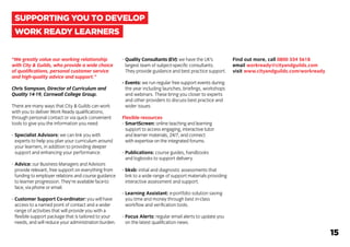 “We greatly value our working relationship
with City & Guilds, who provide a wide choice
of qualifications, personal customer service
and high-quality advice and support.”
Chris Sampson, Director of Curriculum and
Quality 14-19, Cornwall College Group.
There are many ways that City & Guilds can work
with you to deliver Work Ready qualifications,
through personal contact or via quick convenient
tools to give you the information you need.
-	Specialist Advisors: we can link you with
	 experts to help you plan your curriculum around
	 your learners, in addition to providing deeper
	 support and enhancing your performance.
-	Advice: our Business Managers and Advisors
	 provide relevant, free support on everything from
	 funding to employer relations and course guidance
	 to learner progression. They’re available face-to
	 face, via phone or email.
-	Customer Support Co-ordinator: you will have
	 access to a named point of contact and a wider
	 range of activities that will provide you with a
	 flexible support package that is tailored to your
	 needs, and will reduce your administration burden.
-	Quality Consultants (EV): we have the UK’s
	 largest team of subject-specific consultants.
	 They provide guidance and best practice support.
-	Events: we run regular free support events during
	 the year including launches, briefings, workshops
	 and webinars. These bring you closer to experts
	 and other providers to discuss best practice and
	 wider issues.
Flexible resources
-	SmartScreen: online teaching and learning
	 support to access engaging, interactive tutor
	 and learner materials, 24/7, and connect
	 with expertise on the integrated forums.
-	Publications: course guides, handbooks
	 and logbooks to support delivery.
-	bksb: initial and diagnostic assessments that
	 link to a wide range of support materials providing
	 interactive assessment and support.
-	Learning Assistant: e-portfolio solution saving
	 you time and money through best in-class
	 workflow and verification tools.
-	Focus Alerts: regular email alerts to update you
	 on the latest qualification news.
Find out more, call 0800 334 5618
email workready@cityandguilds.com
visit www.cityandguilds.com/workready
SUPPORTING YOU TO DEVELOP
WORK READY LEARNERS
15
 